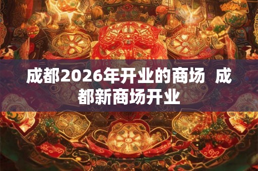 成都2026年开业的商场 成都新商场开业 成都2026年开业的商场 成都新商场开业