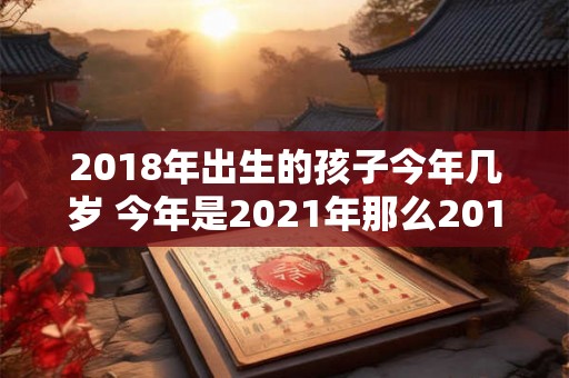 2018年出生的孩子今年几岁 今年是2021年那么2018年出生的孩子今年到底有几岁呢