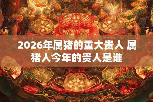 2026年属猪的重大贵人 属猪人今年的贵人是谁