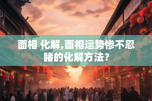 面相 化解,面相运势惨不忍睹的化解方法？