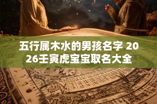 五行属木水的男孩名字 2026壬寅虎宝宝取名大全