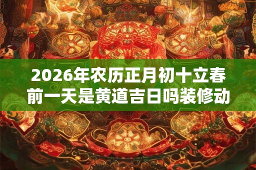 2026年农历正月初十立春前一天是黄道吉日吗装修动土好吗？