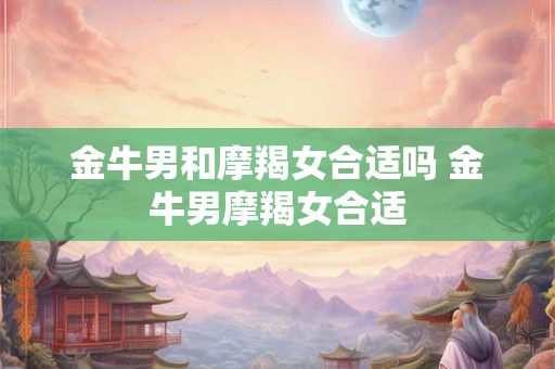 金牛男和摩羯女合适吗 金牛男摩羯女合适