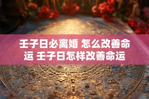 壬子日必离婚 怎么改善命运 壬子日怎样改善命运