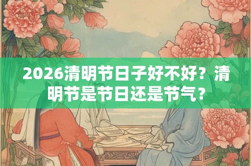 2026清明节日子好不好?清明节是节日还是节气? 2026清明节日子好不好?清明节是节日还是节气?