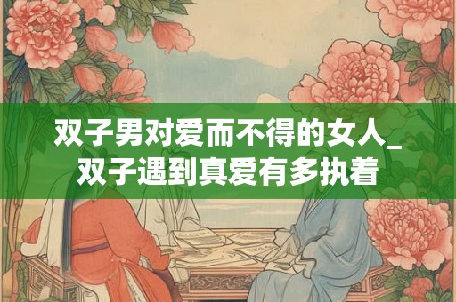 双子男对爱而不得的女人_双子遇到真爱有多执着