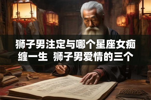 狮子男注定与哪个星座女痴缠一生  狮子男爱情的三个阶段
