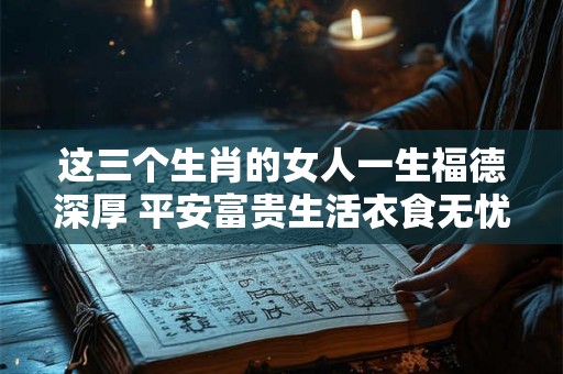 这三个生肖的女人一生福德深厚 平安富贵生活衣食无忧