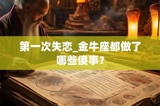 第一次失恋_金牛座都做了哪些傻事? 第一次失恋_金牛座都做了哪些傻事?