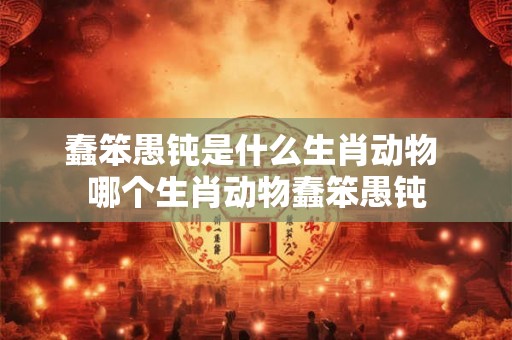 蠢笨愚钝是什么生肖动物 哪个生肖动物蠢笨愚钝