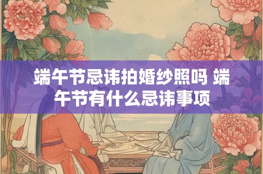 端午节忌讳拍婚纱照吗 端午节有什么忌讳事项 端午节忌讳拍婚纱照吗 端午节有什么忌讳事项