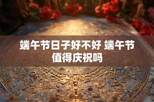 端午节日子好不好 端午节值得庆祝吗