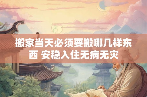 搬家当天必须要搬哪几样东西 安稳入住无病无灾