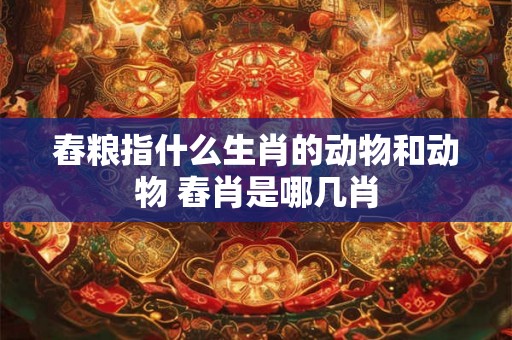舂粮指什么生肖的动物和动物 舂肖是哪几肖 舂粮指什么生肖的动物和动物 舂肖是哪几肖