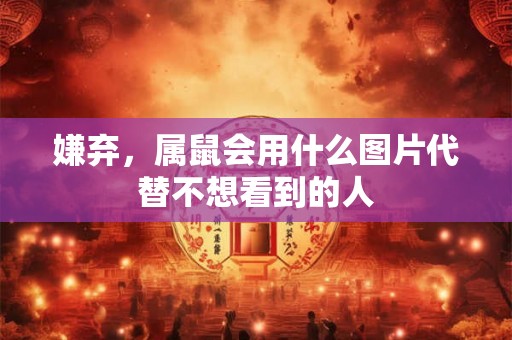 嫌弃，属鼠会用什么图片代替不想看到的人
