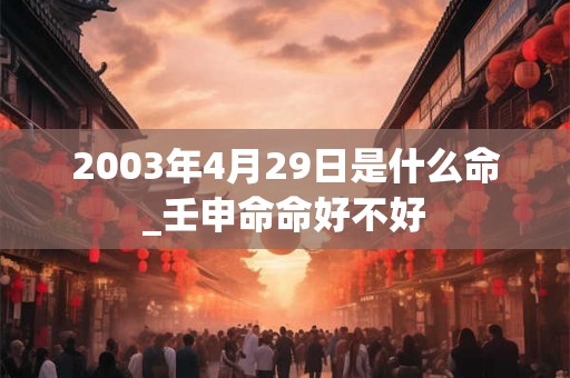2003年4月29日是什么命_壬申命命好不好 2003年4月29日是什么命_壬申命命好不好