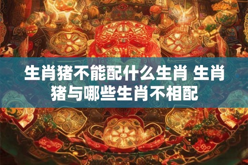 生肖猪不能配什么生肖 生肖猪与哪些生肖不相配 生肖猪不能配什么生肖 生肖猪与哪些生肖不相配