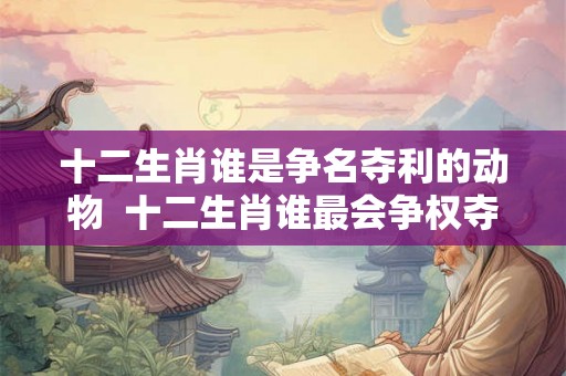 十二生肖谁是争名夺利的动物  十二生肖谁最会争权夺利
