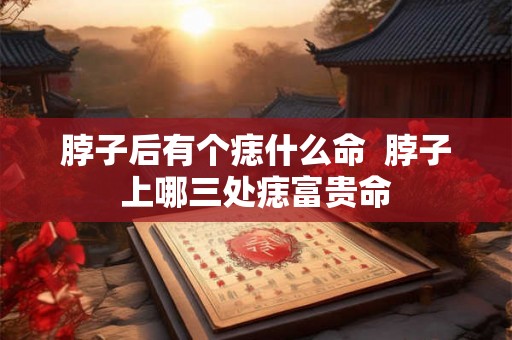 脖子后有个痣什么命  脖子上哪三处痣富贵命