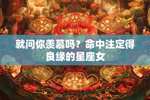 就问你羡慕吗?命中注定得良缘的星座女 就问你羡慕吗?命中注定得良缘的星座女