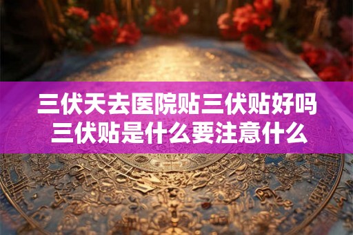 三伏天去医院贴三伏贴好吗 三伏贴是什么要注意什么