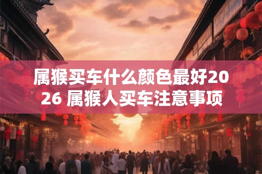 属猴买车什么颜色最好2026 属猴人买车注意事项 属猴买车什么颜色最好2026 属猴人买车注意事项