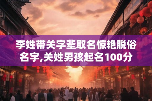 李姓带关字辈取名惊艳脱俗名字,关姓男孩起名100分 李姓带关字辈取名惊艳脱俗名字,关姓男孩起名100分