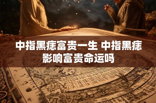 中指黑痣富贵一生 中指黑痣影响富贵命运吗 中指黑痣富贵一生 中指黑痣影响富贵命运吗