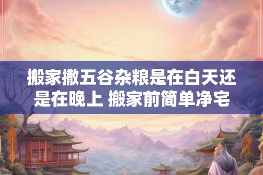 搬家撒五谷杂粮是在白天还是在晚上 搬家前简单净宅法 搬家撒五谷杂粮是在白天还是在晚上 搬家前简单净宅法