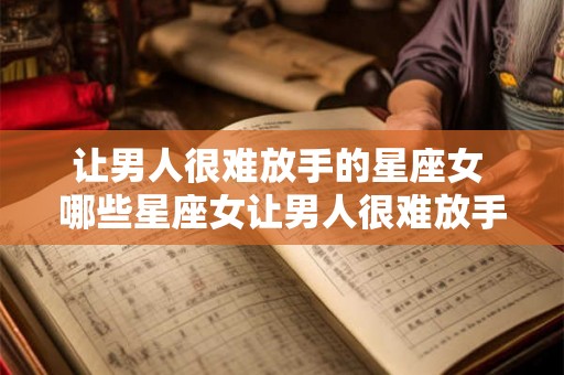 让男人很难放手的星座女 哪些星座女让男人很难放手