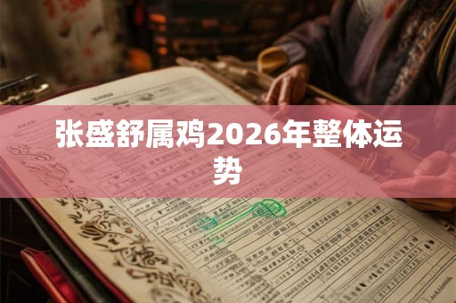 张盛舒属鸡2026年整体运势 张盛舒属鸡2026年整体运势