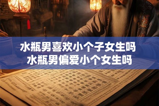 水瓶男喜欢小个子女生吗 水瓶男偏爱小个女生吗 水瓶男喜欢小个子女生吗 水瓶男偏爱小个女生吗