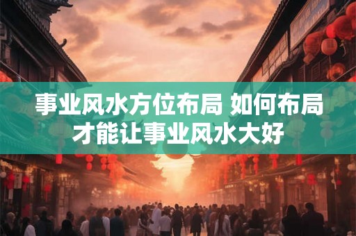 事业风水方位布局 如何布局才能让事业风水大好 事业风水方位布局 如何布局才能让事业风水大好