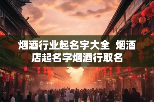 烟酒行业起名字大全  烟酒店起名字烟酒行取名