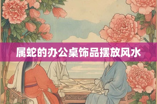属蛇的办公桌饰品摆放风水