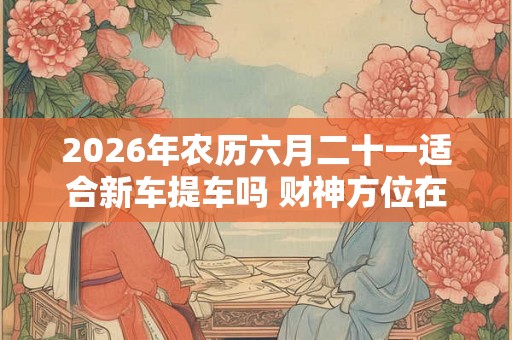 2026年农历六月二十一适合新车提车吗 财神方位在哪个方位