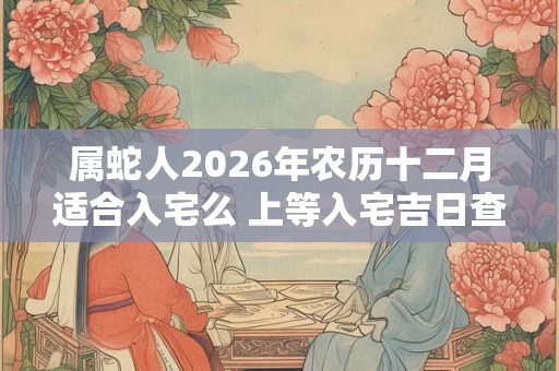属蛇人2026年农历十二月适合入宅么 上等入宅吉日查询