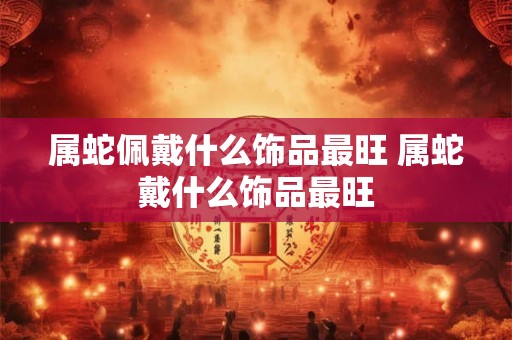 属蛇佩戴什么饰品最旺 属蛇戴什么饰品最旺 属蛇佩戴什么饰品最旺 属蛇戴什么饰品最旺