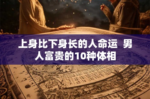 上身比下身长的人命运 男人富贵的10种体相 上身比下身长的人命运 男人富贵的10种体相