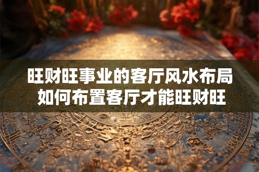 旺财旺事业的客厅风水布局 如何布置客厅才能旺财旺事业
