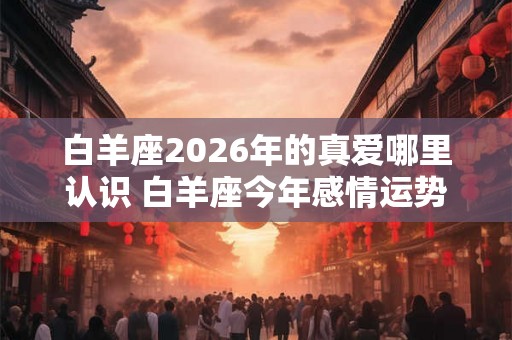 白羊座2026年的真爱哪里认识 白羊座今年感情运势如何 白羊座2026年的真爱哪里认识 白羊座今年感情运势如何