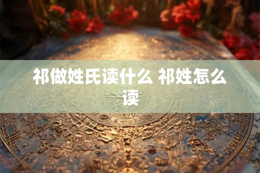 祁做姓氏读什么 祁姓怎么读
