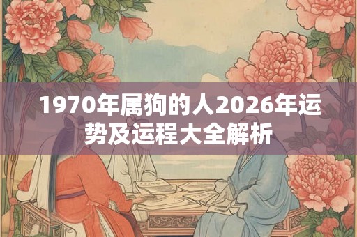 1970年属狗的人2026年运势及运程大全解析 1970年属狗的人2026年运势及运程大全解析