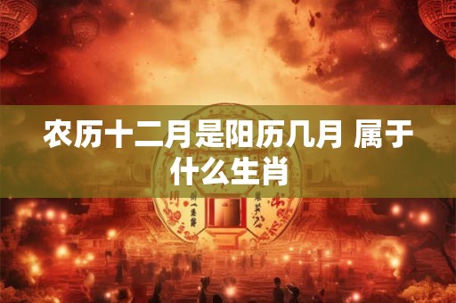 农历十二月是阳历几月 属于什么生肖