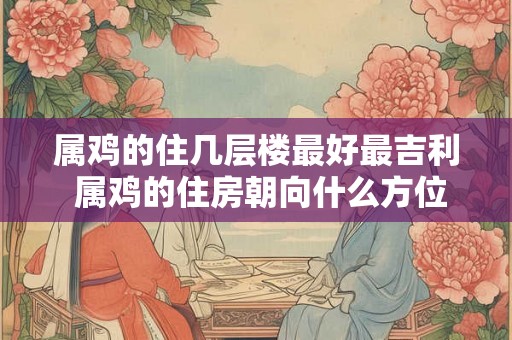 属鸡的住几层楼最好最吉利 属鸡的住房朝向什么方位好