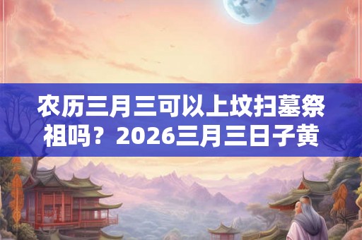 农历三月三可以上坟扫墓祭祖吗？2026三月三日子黄历如何？
