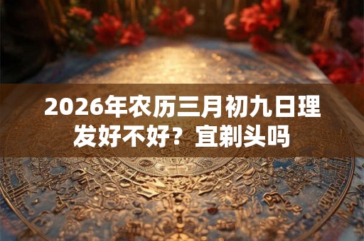 2026年农历三月初九日理发好不好？宜剃头吗