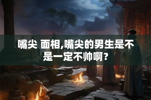 嘴尖 面相,嘴尖的男生是不是一定不帅啊？