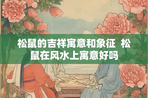 松鼠的吉祥寓意和象征 松鼠在风水上寓意好吗 松鼠的吉祥寓意和象征 松鼠在风水上寓意好吗