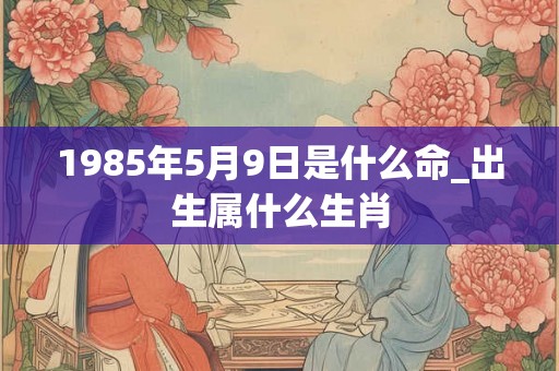 1985年5月9日是什么命_出生属什么生肖 1985年5月9日是什么命_出生属什么生肖
